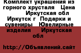 Комплект украшения из горного хрусталя › Цена ­ 2 100 - Иркутская обл., Иркутск г. Подарки и сувениры » Ювелирные изделия   . Иркутская обл.